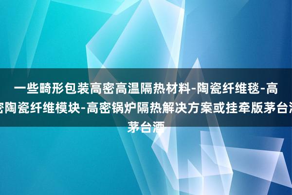 一些畸形包装高密高温隔热材料-陶瓷纤维毯-高密陶瓷纤维模块-高密锅炉隔热解决方案或挂牵版茅台酒